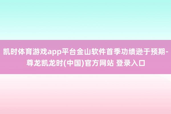 凯时体育游戏app平台金山软件首季功绩逊于预期-尊龙凯龙时(中国)官方网站 登录入口