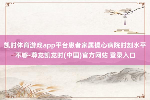 凯时体育游戏app平台患者家属操心病院时刻水平不够-尊龙凯龙时(中国)官方网站 登录入口