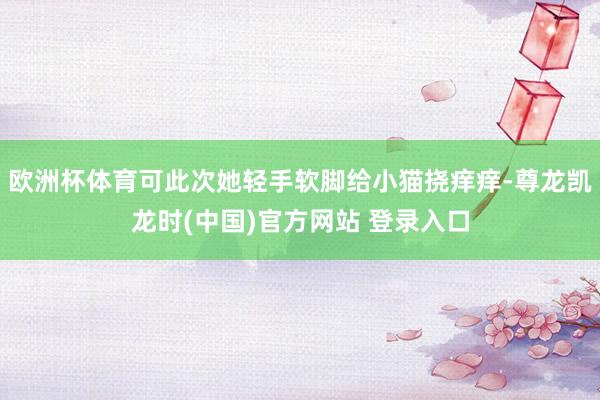 欧洲杯体育可此次她轻手软脚给小猫挠痒痒-尊龙凯龙时(中国)官方网站 登录入口