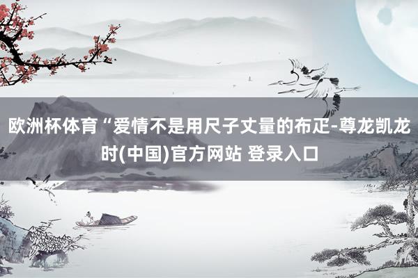 欧洲杯体育“爱情不是用尺子丈量的布疋-尊龙凯龙时(中国)官方网站 登录入口