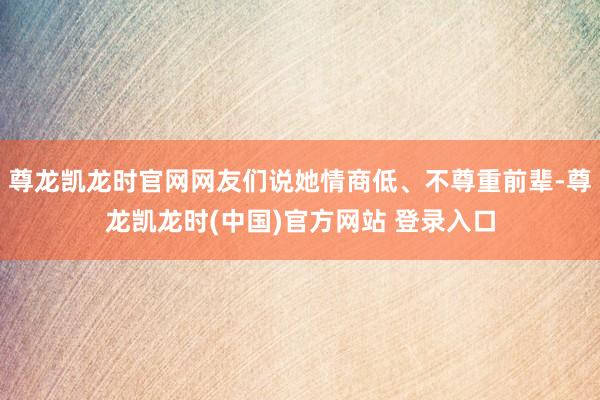 尊龙凯龙时官网网友们说她情商低、不尊重前辈-尊龙凯龙时(中国)官方网站 登录入口