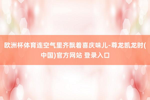 欧洲杯体育连空气里齐飘着喜庆味儿-尊龙凯龙时(中国)官方网站 登录入口