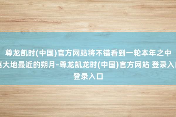 尊龙凯时(中国)官方网站将不错看到一轮本年之中离大地最近的朔月-尊龙凯龙时(中国)官方网站 登录入口