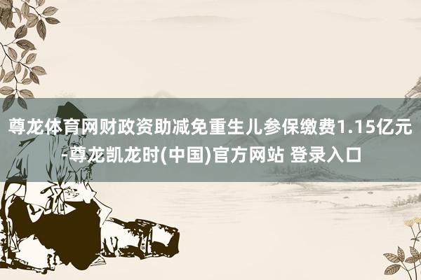 尊龙体育网财政资助减免重生儿参保缴费1.15亿元-尊龙凯龙时(中国)官方网站 登录入口