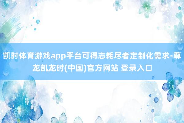 凯时体育游戏app平台可得志耗尽者定制化需求-尊龙凯龙时(中国)官方网站 登录入口