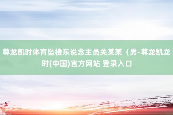 尊龙凯时体育坠楼东说念主员关某某（男-尊龙凯龙时(中国)官方网站 登录入口