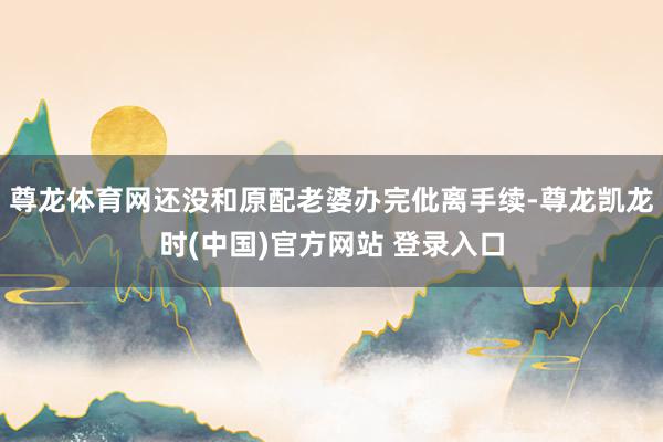 尊龙体育网还没和原配老婆办完仳离手续-尊龙凯龙时(中国)官方网站 登录入口