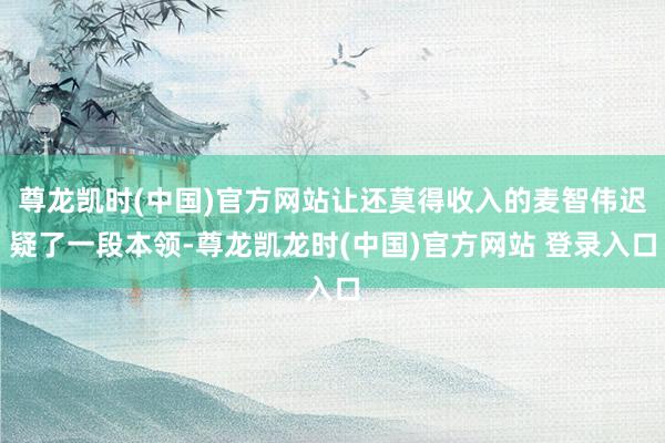 尊龙凯时(中国)官方网站让还莫得收入的麦智伟迟疑了一段本领-尊龙凯龙时(中国)官方网站 登录入口