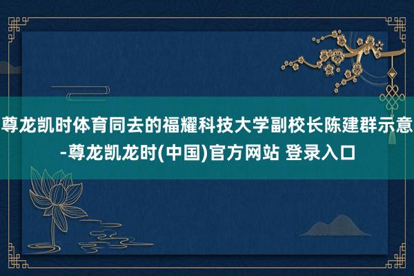 尊龙凯时体育同去的福耀科技大学副校长陈建群示意-尊龙凯龙时(中国)官方网站 登录入口