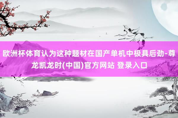 欧洲杯体育认为这种题材在国产单机中极具后劲-尊龙凯龙时(中国)官方网站 登录入口