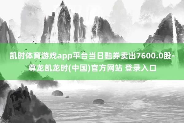 凯时体育游戏app平台当日融券卖出7600.0股-尊龙凯龙时(中国)官方网站 登录入口