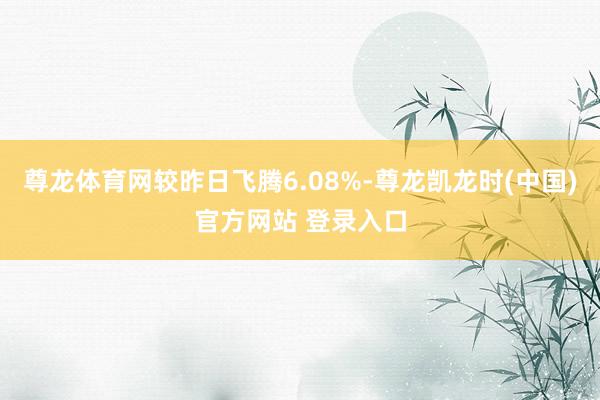 尊龙体育网较昨日飞腾6.08%-尊龙凯龙时(中国)官方网站 登录入口