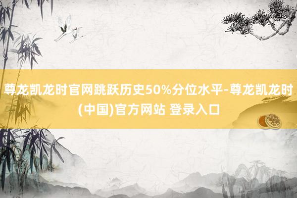 尊龙凯龙时官网跳跃历史50%分位水平-尊龙凯龙时(中国)官方网站 登录入口