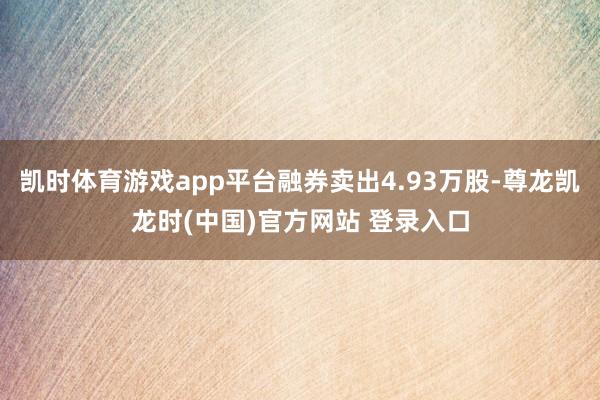凯时体育游戏app平台融券卖出4.93万股-尊龙凯龙时(中国)官方网站 登录入口