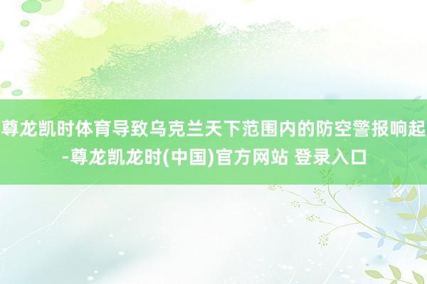 尊龙凯时体育导致乌克兰天下范围内的防空警报响起-尊龙凯龙时(中国)官方网站 登录入口