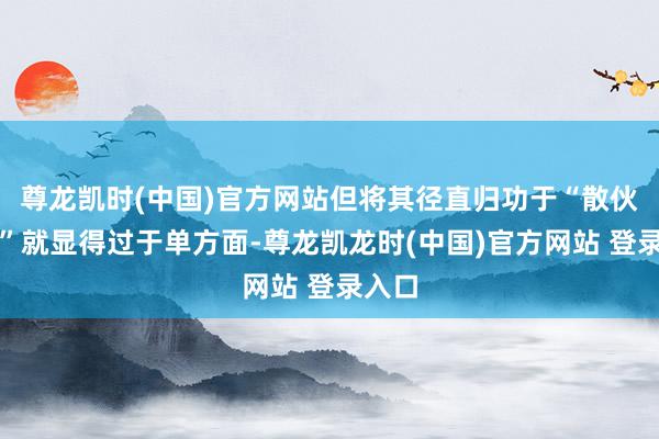 尊龙凯时(中国)官方网站但将其径直归功于“散伙艰涩”就显得过于单方面-尊龙凯龙时(中国)官方网站 登录入口