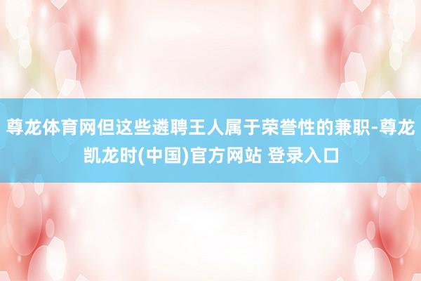尊龙体育网但这些遴聘王人属于荣誉性的兼职-尊龙凯龙时(中国)官方网站 登录入口