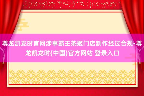 尊龙凯龙时官网涉事霸王茶姬门店制作经过合规-尊龙凯龙时(中国)官方网站 登录入口