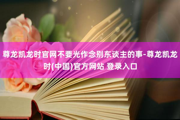 尊龙凯龙时官网不要光作念别东谈主的事-尊龙凯龙时(中国)官方网站 登录入口