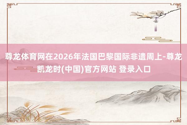 尊龙体育网在2026年法国巴黎国际非遗周上-尊龙凯龙时(中国)官方网站 登录入口