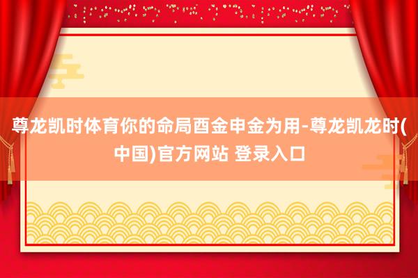 尊龙凯时体育你的命局酉金申金为用-尊龙凯龙时(中国)官方网站 登录入口