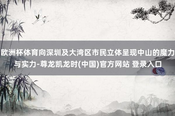 欧洲杯体育向深圳及大湾区市民立体呈现中山的魔力与实力-尊龙凯龙时(中国)官方网站 登录入口