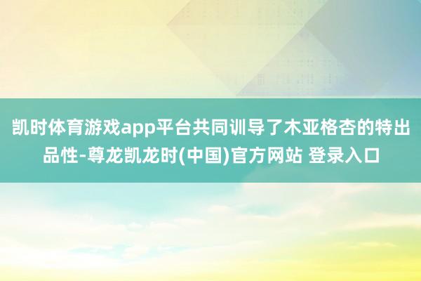 凯时体育游戏app平台共同训导了木亚格杏的特出品性-尊龙凯龙时(中国)官方网站 登录入口