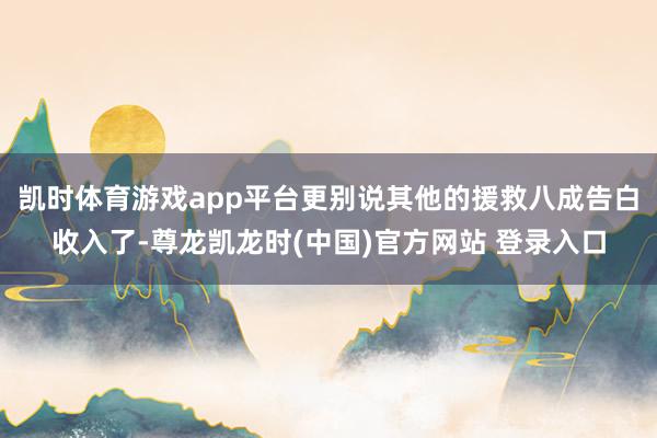 凯时体育游戏app平台更别说其他的援救八成告白收入了-尊龙凯龙时(中国)官方网站 登录入口