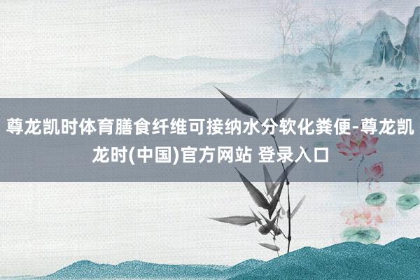 尊龙凯时体育膳食纤维可接纳水分软化粪便-尊龙凯龙时(中国)官方网站 登录入口