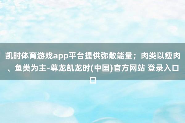 凯时体育游戏app平台提供弥散能量；肉类以瘦肉、鱼类为主-尊龙凯龙时(中国)官方网站 登录入口