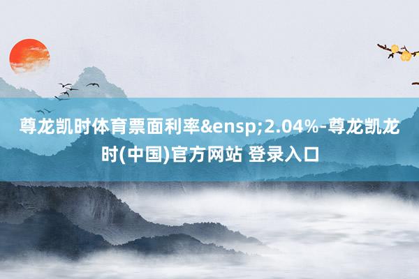 尊龙凯时体育票面利率&ensp;2.04%-尊龙凯龙时(中国)官方网站 登录入口