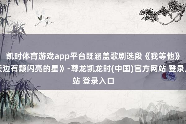 凯时体育游戏app平台既涵盖歌剧选段《我等他》《天边有颗闪亮的星》-尊龙凯龙时(中国)官方网站 登录入口