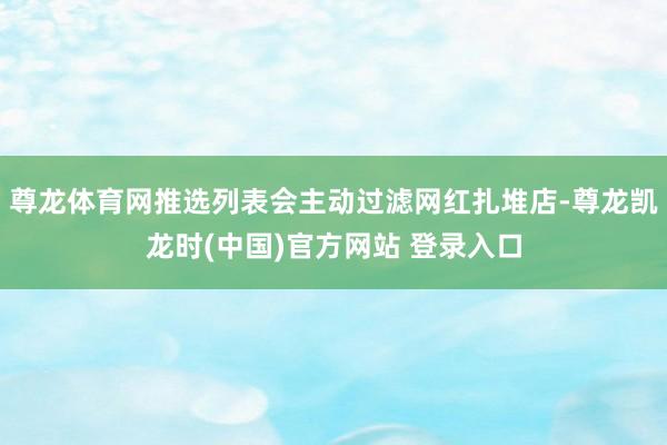 尊龙体育网推选列表会主动过滤网红扎堆店-尊龙凯龙时(中国)官方网站 登录入口