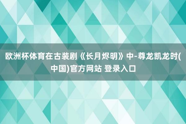 欧洲杯体育在古装剧《长月烬明》中-尊龙凯龙时(中国)官方网站 登录入口