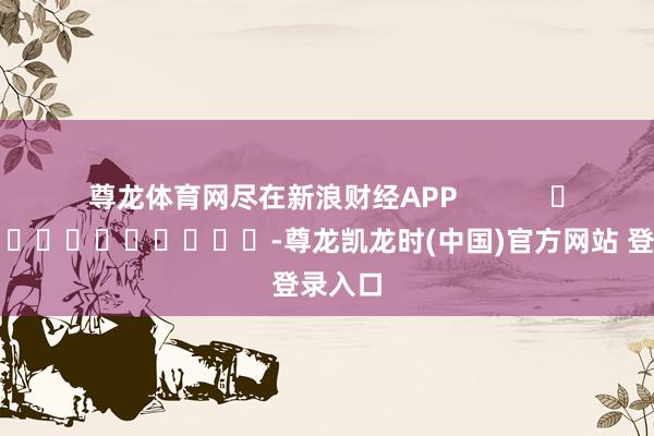 尊龙体育网尽在新浪财经APP            													-尊龙凯龙时(中国)官方网站 登录入口