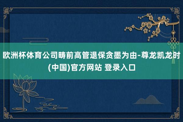 欧洲杯体育公司畴前高管退保贪墨为由-尊龙凯龙时(中国)官方网站 登录入口