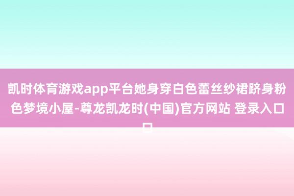 凯时体育游戏app平台她身穿白色蕾丝纱裙跻身粉色梦境小屋-尊龙凯龙时(中国)官方网站 登录入口
