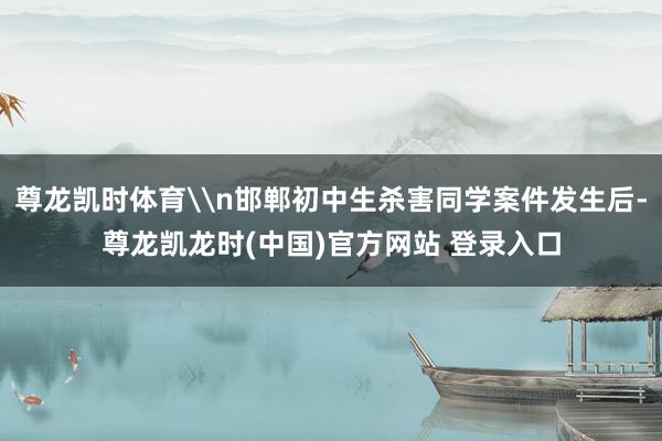 尊龙凯时体育\n邯郸初中生杀害同学案件发生后-尊龙凯龙时(中国)官方网站 登录入口