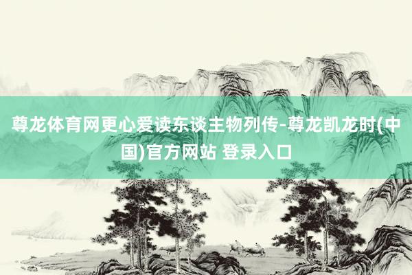 尊龙体育网更心爱读东谈主物列传-尊龙凯龙时(中国)官方网站 登录入口