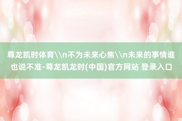 尊龙凯时体育\n不为未来心焦\n未来的事情谁也说不准-尊龙凯龙时(中国)官方网站 登录入口