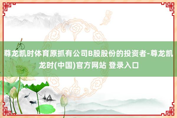 尊龙凯时体育原抓有公司B股股份的投资者-尊龙凯龙时(中国)官方网站 登录入口