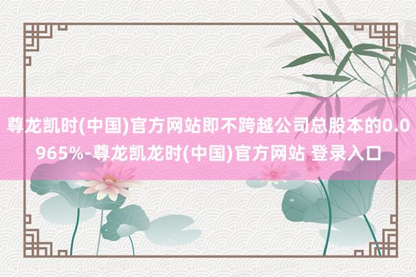 尊龙凯时(中国)官方网站即不跨越公司总股本的0.0965%-尊龙凯龙时(中国)官方网站 登录入口