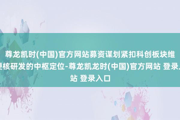 尊龙凯时(中国)官方网站募资谋划紧扣科创板块维持硬核研发的中枢定位-尊龙凯龙时(中国)官方网站 登录入口