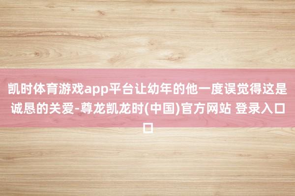凯时体育游戏app平台让幼年的他一度误觉得这是诚恳的关爱-尊龙凯龙时(中国)官方网站 登录入口