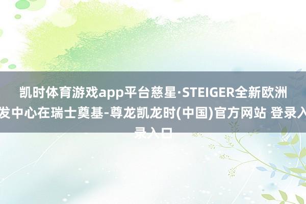 凯时体育游戏app平台慈星·STEIGER全新欧洲研发中心在瑞士奠基-尊龙凯龙时(中国)官方网站 登录入口