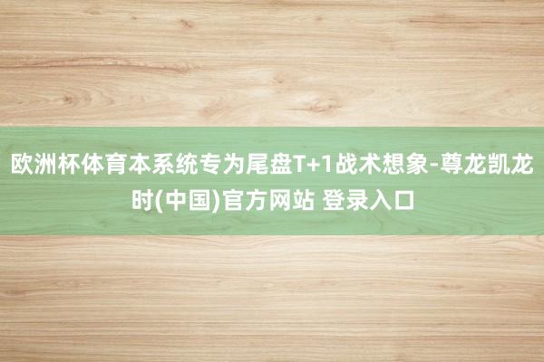 欧洲杯体育本系统专为尾盘T+1战术想象-尊龙凯龙时(中国)官方网站 登录入口