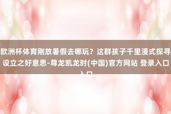 欧洲杯体育刚放暑假去哪玩？这群孩子千里浸式探寻设立之好意思-尊龙凯龙时(中国)官方网站 登录入口