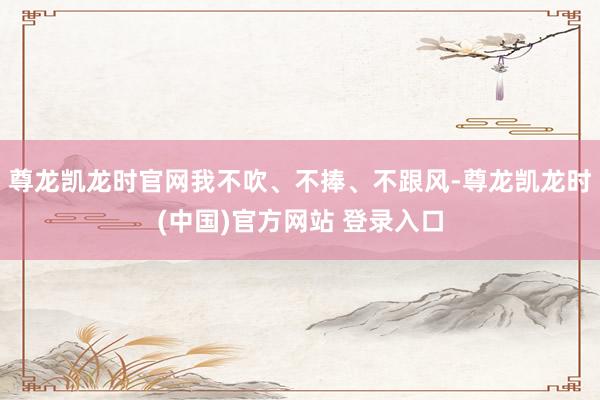 尊龙凯龙时官网我不吹、不捧、不跟风-尊龙凯龙时(中国)官方网站 登录入口