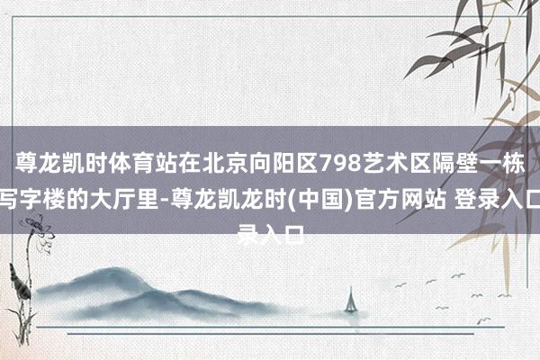 尊龙凯时体育站在北京向阳区798艺术区隔壁一栋写字楼的大厅里-尊龙凯龙时(中国)官方网站 登录入口