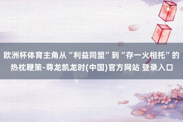 欧洲杯体育主角从“利益同盟”到“存一火相托”的热枕鞭策-尊龙凯龙时(中国)官方网站 登录入口